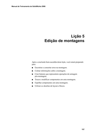 Manual de Treinamento do SolidWorks 2006
157
Lição 5
Edição de montagens
Após a conclusão bem-sucedida desta lição, você estará preparado
para:
Encontrar e consertar erros na montagem.
Coletar informações sobre a montagem.
Criar features que representem operações de usinagem
pós-montagem.
Trocar e modificar componentes em uma montagem.
Espelhar componentes em uma montagem.
Utilizar os sketches de layout e blocos.
 
