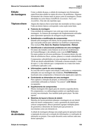Manual de Treinamento do SolidWorks 2006 Lição 5
Edição de montagens
Edição de montagens 159
Edição
de montagens
Como a edição da peça, a edição de montagens tem ferramentas
específicas para ajudar no reparo de erros e de problemas. Algumas
ferramentas são comuns tanto às peças como às montagens e foram
abordadas no curso básico SolidWorks Essentials: Parts and
Assemblies. Elas não são repetidas aqui.
Tópicos-chave Alguns dos tópicos-chave nesta lição são mostrados na lista a seguir.
Cada um destes tópicos corresponde a uma seção nesta lição.
Features da montagem
Uma entidade de montagem é um corte que existe somente na
montagem. As features da montagem são freqüentemente utilizadas
para representar operações de usinagem na pós-montagem.
Substituição e modificação de componentes
Quando uma montagem está aberta, há um grande número de técnicas
que você pode utilizar para substituir ou modificar componentes.
Elas incluem File, Save As, Replace Components e Reload.
Identificando e solucionando problemas em uma montagem
Os mates são tratados como features na árvore de modelamento
do FeatureManager e são editados com o uso de Edit Feature.
Os mates podem ter diversos problemas. Os maiores dentre eles são
falta de referências (faces, arestas, planos) e o estado sobredefinido.
Componentes sobredefinidos em uma montagem são a analogia em
3D de um sketch sobredefinido. Utilizando a mesma notação, o sinal
de mais (+), eles indicam que o componente ou o mate tem mates
conflitantes aplicados a ele.
Informações a partir de uma montagem
Se você não estiver seguro com relação a onde todos os componentes
utilizados em sua montagem são residentes, Find References
localizará estes componentes e fornecerá uma opção para copiá-los.
Controlando as dimensões em uma montagem
Para capturar a intenção do projeto, as dimensões podem ser
controladas utilizando-se features “in-context”, Link Values
ou equações.
Espelhamento de componentes
Muitas montagens têm algum grau de simetria esquerda-direita.
Os componentes e as submontagens podem ser espelhados para
reverter sua orientação. Isso também pode gerar peças “da mão
oposta”.
Sketches de layout e blocos de sketch
Sketches de layout permitem planejar a montagem em um sketch
antes de inserir componentes, e usar a geometria do sketch para
colocar componentes. Blocos permitem agrupar múltiplas partes
de geometria e dimensões do sketch para que possam se
movimentar como um elemento só.
Edição
de atividades
A edição de montagens abrange uma ampla gama de operações desde
a reparação de erros até a extração de informações e a realização de
alterações no projeto. Esta seção discutirá como realizar cada uma
destas operações.
 