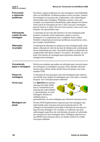 Lição 5 Manual de Treinamento do SolidWorks 2006
Edição de montagens
160 Edição de atividades
Procurando
e reparando
problemas
Encontrar e reparar problemas em uma montagem é uma habilidade-
chave no SolidWorks. Problemas podem ocorrer em mates, features
de montagem ou nas peças dos componentes e das submontagens
referenciadas pela montagem. Problemas comuns, como, por
exemplo, um componente sobredefinido, poder disparar um número
muito maior de mensagens de erros e fazer com que a montagem
pare de resolver os mates. Diversos erros comuns, assim como suas
soluções, são apresentados aqui.
Informações
a partir de uma
montagem
A realização de um teste não destrutivo de uma montagem pode
produzir conclusões muito importantes quanto a como as
montagens e os componentes que a compõem foram criados.
Também é importante procurar por problemas em potencial, como,
por exemplo, interferências.
Alterações
no projeto
A realização de alterações no projeto em uma montagem pode variar
desde a alteração do valor de um mate de distância até a substituição
de um componente por outro. Você pode modificar as dimensões de
componentes individuais, features “in-context” de modelo, ou você
pode criar features de montagem para representar operações de
usinagem pós-montagem.
Convertendo
peças e montagens
Há diversos métodos que podem ser utilizados para converter peças
em montagens ou montagens em peças. Estes métodos oferecem
técnicas para realizar muitas tarefas únicas de projeto, tais como
modelos FEM.
Peças em
montagens
A utilização de uma peça para criar uma montagem pode oferecer
um método mais simples de modelagem que evita mates e inserção
de peças. Isso é útil para projeto industrial.
Dividir peça Use Split Part para quebrar
uma peça de corpo sólido
único e transformá-la em
uma peça de corpo múltiplo
e, opcionalmente, em uma
montagem. Resulta em
múltiplas peças e,
opcionalmente, em uma montagem que referencia uma peça única.
Montagens em
peças
Pacotes FEM freqüentemente requerem que uma montagem seja
representada como uma peça para processamento prévio. Há
vantagens de desempenho associadas à utilização de uma peça no
lugar de uma montagem. Por exemplo, se soubermos que uma
submontagem específica não será alterada, ela pode ser substituída
por uma peça em uma montagem maior. Soldagens aparecem em
uma BOM como uma peça única, no entanto, podem ser criadas
com peças múltiplas.
 