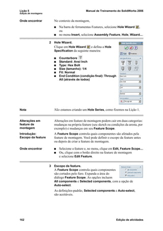 Lição 5 Manual de Treinamento do SolidWorks 2006
Edição de montagens
162 Edição de atividades
Onde encontrar No contexto da montagem,
Na barra de ferramentas Features, selecione Hole Wizard ,
ou
no menu Insert, selecione Assembly Feature, Hole, Wizard....
2 Hole Wizard.
Clique em Hole Wizard e defina a Hole
Specification da seguinte maneira:
Counterbore
Standard: Ansi Inch
Type: Hex Bolt
Size (tamanho): 1/4
Fit: Normal
End Condition (condição final): Through
All (através de todos)
Nota Não estamos criando um Hole Series, como fizemos na Lição 1.
Alterações em
feature de
montagem
Alterações em feature de montagem podem cair em duas categorias:
mudanças na própria feature (seu sketch ou condições da aresta, por
exemplo) e mudanças em seu Feature Scope.
Introdução:
Escopo da feature
A Feature Scope controla quais componentes são afetados pela
feature de montagem. Você pode definir o escopo da feature antes
ou depois de criar a feature de montagem.
Onde encontrar Selecione a feature e, no menu, clique em Edit, Feature Scope....
Ou, clique com o botão direito na feature de montagem
e selecione Edit Feature.
3 Escopo da feature.
A Feature Scope controla quais componentes
são cortados pelo furo. Expanda a área do
diálogo Feature Scope. As opções incluem
All components e Selected components, com a opção de
Auto-select.
As definições-padrão, Selected components e Auto-select,
são aceitáveis.
 