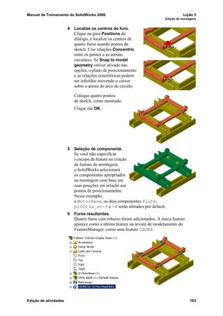 Manual de Treinamento do SolidWorks 2006 Lição 5
Edição de montagens
Edição de atividades 163
4 Localize os centros do furo.
Clique na guia Positions do
diálogo, e localize os centros de
quatro furos usando pontos de
sketch. Crie relações Concentric
entre os pontos e as arestas
circulares. Se Snap to model
geometry estiver ativado nas
opções, o plano de posicionamento
e as relações concêntricas podem
ser inferidos movendo o cursor
sobre a aresta do arco de círculo.
Coloque quatro pontos
de sketch, como mostrado.
Clique em OK.
5 Seleção de componente.
Se você não especificar
o escopo da feature na criação
da feature de montagem,
o SolidWorks selecionará
os componentes apropriados
na montagem com base em
suas posições em relação aos
pontos de posicionamento.
Nesse exemplo,
a MotorBase, os dois componentes Plate,
p1000 hs_st-3 e -4 serão afetados por default.
6 Furos resultantes.
Quatro furos com rebaixo foram adicionados. A única feature
aparece como a última feature na árvore de modelamento do
FeatureManager, como uma feature CBORE.
 