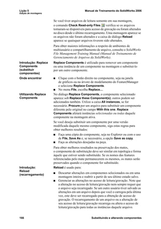Lição 5 Manual de Treinamento do SolidWorks 2006
Edição de montagens
166 Substituindo e alterando componentes
Se você tiver arquivos de leitura somente em sua montagem,
o comando Check Read-only Files verifica se os arquivos
tornaram-se disponíveis para acesso de gravação ou foram alterados
no disco desde o último recarregamento. Uma mensagem aparece se
os arquivos não foram alterados e a caixa de diálogo Reload
aparece se quaisquer arquivos tiverem sido alterados.
Para obter maiores informações a respeito de ambientes de
multiusuário e compartilhamento de arquivo, consulte o SolidWorks
File Management Training Manual (Manual de Treinamento de
Gerenciamento de Arquivos da SolidWorks).
Introdução: Replace
Components
(substituir
componentes)
Replace Components é utilizado para remover um componente
ou uma instância de um componente na montagem e substituí-lo
por um outro componente.
Onde encontrar Clique com o botão direito no componente, seja na janela
de gráficos ou na árvore de modelamento do FeatureManager
e selecione Replace Components.
No menu File, escolha Replace....
Utilizando Replace
Components
No diálogo Replace Components, o componente selecionado
aparece sob Replace these Component(s); outros podem ser
adicionados também. Utilize a caixa All instances, se for
necessário. Procure por um arquivo para substituir um componente
diferente pelo original no campo With this one. Replace
Components afetará instâncias selecionadas ou todas daquele
componente na montagem ativa.
Se você deseja substituir um componente por uma versão
modificada daquele mesmo componente, siga estas regras para
obter melhores resultados:
Faça uma cópia do componente, seja no Explorer ou com o uso
de File, Save As e, se necessário, a opção Save as copy.
Faça as alterações desejadas na peça.
Para obter melhores resultados na preservação dos mates,
o componente de substituição deve ser similar em topologia e forma
àquele que estiver sendo substituído. Se os nomes das features
referenciadas pelo mate permanecerem os mesmos, os mates serão
preservados quando o componente for substituído.
Introdução:
Reload
(recarregamento)
Reload é usado para:
Descartar alterações em componentes selecionados ou em uma
montagem inteira e reabrir a partir de seu último estado salvo.
Gerenciar as alterações no acesso de leitura/gravação. Note que
a alteração no acesso de leitura/gravação nem sempre requer que
o arquivo seja recarregado. Se um outro usuário tiver salvado as
alterações em um arquivo depois que você o carregou pela última
vez, este deve ser recarregado para a obtenção de acesso de
gravação. O recarregamento de um arquivo ou a alteração de
seu acesso de leitura/gravação recarrega ou altera o acesso de
leitura/gravação para todas as instâncias daquele arquivo.
 