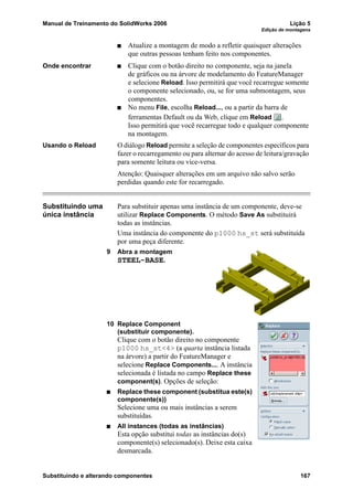 Manual de Treinamento do SolidWorks 2006 Lição 5
Edição de montagens
Substituindo e alterando componentes 167
Atualize a montagem de modo a refletir quaisquer alterações
que outras pessoas tenham feito nos componentes.
Onde encontrar Clique com o botão direito no componente, seja na janela
de gráficos ou na árvore de modelamento do FeatureManager
e selecione Reload. Isso permitirá que você recarregue somente
o componente selecionado, ou, se for uma submontagem, seus
componentes.
No menu File, escolha Reload..., ou a partir da barra de
ferramentas Default ou da Web, clique em Reload .
Isso permitirá que você recarregue todo e qualquer componente
na montagem.
Usando o Reload O diálogo Reload permite a seleção de componentes específicos para
fazer o recarregamento ou para alternar do acesso de leitura/gravação
para somente leitura ou vice-versa.
Atenção: Quaisquer alterações em um arquivo não salvo serão
perdidas quando este for recarregado.
Substituindo uma
única instância
Para substituir apenas uma instância de um componente, deve-se
utilizar Replace Components. O método Save As substituirá
todas as instâncias.
Uma instância do componente do p1000 hs_st será substituída
por uma peça diferente.
9 Abra a montagem
STEEL-BASE.
10 Replace Component
(substituir componente).
Clique com o botão direito no componente
p1000 hs_st<4> (a quarta instância listada
na árvore) a partir do FeatureManager e
selecione Replace Components.... A instância
selecionada é listada no campo Replace these
component(s). Opções de seleção:
Replace these component (substitua este(s)
componente(s))
Selecione uma ou mais instâncias a serem
substituídas.
All instances (todas as instâncias)
Esta opção substitui todas as instâncias do(s)
componente(s) selecionado(s). Deixe esta caixa
desmarcada.
 