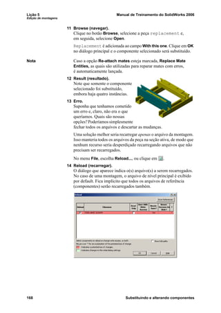 Lição 5 Manual de Treinamento do SolidWorks 2006
Edição de montagens
168 Substituindo e alterando componentes
11 Browse (navegar).
Clique no botão Browse, selecione a peça replacement e,
em seguida, selecione Open.
Replacement é adicionada ao campo With this one. Clique em OK
no diálogo principal e o componente selecionado será substituído.
Nota Caso a opção Re-attach mates esteja marcada, Replace Mate
Entities, as quais são utilizadas para reparar mates com erros,
é automaticamente lançada.
12 Result (resultado).
Note que somente o componente
selecionado foi substituído,
embora haja quatro instâncias.
13 Erro.
Suponha que tenhamos cometido
um erro e, claro, não era o que
queríamos. Quais são nossas
opções?Poderíamossimplesmente
fechar todos os arquivos e descartar as mudanças.
Uma solução melhor seria recarregar apenas o arquivo da montagem.
Isso manteria todos os arquivos da peça na seção ativa, de modo que
nenhum recurso seria desperdiçado recarregando arquivos que não
precisam ser recarregados.
No menu File, escolha Reload..., ou clique em .
14 Reload (recarregar).
O diálogo que aparece indica o(s) arquivo(s) a serem recarregados.
No caso de uma montagem, o arquivo de nível principal é exibido
por default. Fica implícito que todos os arquivos de referência
(componentes) serão recarregados também.
 