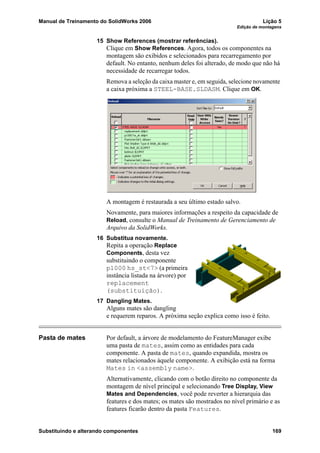 Manual de Treinamento do SolidWorks 2006 Lição 5
Edição de montagens
Substituindo e alterando componentes 169
15 Show References (mostrar referências).
Clique em Show References. Agora, todos os componentes na
montagem são exibidos e selecionados para recarregamento por
default. No entanto, nenhum deles foi alterado, de modo que não há
necessidade de recarregar todos.
Remova a seleção da caixa master e, em seguida, selecione novamente
a caixa próxima a STEEL-BASE.SLDASM. Clique em OK.
A montagem é restaurada a seu último estado salvo.
Novamente, para maiores informações a respeito da capacidade de
Reload, consulte o Manual de Treinamento de Gerenciamento de
Arquivo da SolidWorks.
16 Substitua novamente.
Repita a operação Replace
Components, desta vez
substituindo o componente
p1000 hs_st<7> (a primeira
instância listada na árvore) por
replacement
(substituição).
17 Dangling Mates.
Alguns mates são dangling
e requerem reparos. A próxima seção explica como isso é feito.
Pasta de mates Por default, a árvore de modelamento do FeatureManager exibe
uma pasta de mates, assim como as entidades para cada
componente. A pasta de mates, quando expandida, mostra os
mates relacionados àquele componente. A exibição está na forma
Mates in <assembly name>.
Alternativamente, clicando com o botão direito no componente da
montagem de nível principal e selecionando Tree Display, View
Mates and Dependencies, você pode reverter a hierarquia das
features e dos mates; os mates são mostrados no nível primário e as
features ficarão dentro da pasta Features.
 