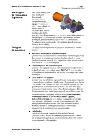 Manual de Treinamento do SolidWorks 2006 Lição 1
Modelagem de montagens Top-Down
Modelagem de montagens Top-Down 9
Modelagem
de montagens
Top-Down
Esta seção começa com
uma montagem
denominada
slide_plate.
Em primeiro lugar,
a peça overender
shaft será editada por
não ser longa o
suficiente para a atual
configuração. Então,
uma nova peça denominada motor_mount será criada no contexto
da montagem. As features que utilizam a geometria a partir da
montagem, principalmente a peça do motor, serão criadas.
As relações serão estabelecidas entre as peças quando as novas
features forem criadas.
Estágios
do processo
Os estágios mais importantes no processo encontram-se listados
abaixo:
Adicionar novas peças a uma montagem
Quando você adiciona um novo componente a uma montagem, você
deve nomeá-lo e selecionar um plano (ou face plana). O nome
é utilizado como o nome da peça enquanto o plano orienta o plano
de referência Front da nova peça.
Construir peças em uma montagem
Quando a nova peça é criada, o plano/face selecionado(a) torna-se
o sketch ativo e a peça está no modo Edit Part. A peça é criada
utilizando-se métodos-padrão e referências a outras geometrias na
montagem.
Criar features “in-context”
Quando você faz referência a geometrias em outras peças enquanto
cria uma feature, você está criando o que é denominado uma feature
“in-context”. Por exemplo, ao fazer referência à aresta de um eixo
quando estiver fazendo seu furo de encaixe em uma outra peça,
cria-se uma relação entre o eixo e o furo. Uma mudança no diâmetro
do eixo causaria uma mudança correspondente no diâmetro do furo.
Alternativamente, você pode mudar a definição Do not create
references external to the mode em Tools, Options,
External References, e a nova feature ou peça não será criada
com quaisquer referências externas. A geometria convertida
é simplesmente duplicada neste caso, sem nenhuma restrição.
Nenhuma dimensão ou relação com outros componentes
ou geometria da montagem pode ser adicionada.
Hole Series
Hole series é um tipo especial de furo do Hole Wizard
(consulte O Hole Wizard iniciando na página 161) que é criado
em nível de montagem e cria automaticamente, furos “in-context”
nos componentes referenciados.
 