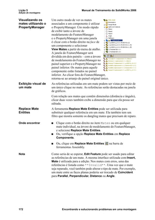 Lição 5 Manual de Treinamento do SolidWorks 2006
Edição de montagens
172 Encontrando e solucionando problemas em uma montagem
Visualizando os
mates utilizando o
PropertyManager
Um outro modo de ver os mates
associados a um componente é utilizar
o PropertyManager. Um modo rápido
de exibir tanto a árvore de
modelamento do FeatureManager
e o PropertyManager em uma janela
é clicar com o botão direito na face de
um componente e selecionar
View Mates a partir do menu de atalho.
A janela do FeatureManager será
dividida em dois painéis – com a árvore
de modelamento do FeatureManager no
painel superior e o PropertyManager no
painel inferior. Os mates para aquele
componente estão listados no painel
inferior. Ao clicar fora do FeatureManager,
retorna-se ao arranjo do painel original único.
Exibição visual de
um mate
As referências utilizadas em um mate podem ser vistas por meio de
um único clique no mate. As referências serão destacadas na janela
de gráficos.
Com relação aos mates que contêm dimensões (distância e ângulo),
clicar duas vezes também exibe a dimensão para que ela possa ser
editada.
Replace Mate
Entities
A ferramenta Replace Mate Entities pode ser utilizada para
substituir qualquer referência em um mate. Ela também tem um
filtro que mostra somente os dangling mates que precisam de reparo.
Onde encontrar Clique com o botão direito no item Mates ou em qualquer
mate individual, na árvore de modelamento do FeatureManager,
e selecione Replace Mate Entities.
Ou, verifique a opção Replace Mate Entities em Replace
Components.
Ou, clique em Replace Mate Entities na barra de
ferramentas Assembly.
Nota Como seria de se esperar, Edit Feature pode ser usado para editar
as referências de um mate. A mesma interface utilizada com Insert,
Mate é utilizada para a edição. Nos mates com erros, uma das
referências é listada como **Invalid**. Uma vez que o mate
seja reparado, você também pode alterar o tipo de mate. Por exemplo,
um mate entre as faces planas poderia ser trocado de Coincident
para Parallel, Perpendicular, Distance ou Angle.
 