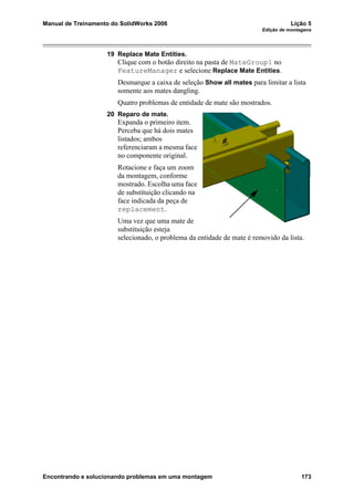 Manual de Treinamento do SolidWorks 2006 Lição 5
Edição de montagens
Encontrando e solucionando problemas em uma montagem 173
19 Replace Mate Entities.
Clique com o botão direito na pasta de MateGroup1 no
FeatureManager e selecione Replace Mate Entities.
Desmarque a caixa de seleção Show all mates para limitar a lista
somente aos mates dangling.
Quatro problemas de entidade de mate são mostrados.
20 Reparo de mate.
Expanda o primeiro item.
Perceba que há dois mates
listados; ambos
referenciaram a mesma face
no componente original.
Rotacione e faça um zoom
da montagem, conforme
mostrado. Escolha uma face
de substituição clicando na
face indicada da peça de
replacement.
Uma vez que uma mate de
substituição esteja
selecionado, o problema da entidade de mate é removido da lista.
 