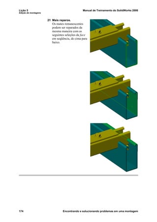 Lição 5 Manual de Treinamento do SolidWorks 2006
Edição de montagens
174 Encontrando e solucionando problemas em uma montagem
21 Mais reparos.
Os mates remanescentes
podem ser reparados da
mesma maneira com as
seguintes seleções da face
em seqüência, de cima para
baixo.
 