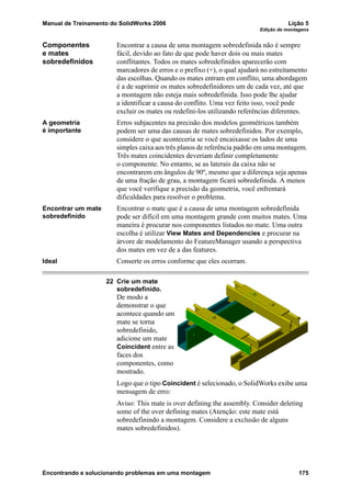 Manual de Treinamento do SolidWorks 2006 Lição 5
Edição de montagens
Encontrando e solucionando problemas em uma montagem 175
Componentes
e mates
sobredefinidos
Encontrar a causa de uma montagem sobredefinida não é sempre
fácil, devido ao fato de que pode haver dois ou mais mates
conflitantes. Todos os mates sobredefinidos aparecerão com
marcadores de erros e o prefixo (+), o qual ajudará no estreitamento
das escolhas. Quando os mates entram em conflito, uma abordagem
é a de suprimir os mates sobredefinidores um de cada vez, até que
a montagem não esteja mais sobredefinida. Isso pode lhe ajudar
a identificar a causa do conflito. Uma vez feito isso, você pode
excluir os mates ou redefini-los utilizando referências diferentes.
A geometria
é importante
Erros subjacentes na precisão dos modelos geométricos também
podem ser uma das causas de mates sobredefinidos. Por exemplo,
considere o que aconteceria se você encaixasse os lados de uma
simples caixa aos três planos de referência padrão em uma montagem.
Três mates coincidentes deveriam definir completamente
o componente. No entanto, se as laterais da caixa não se
encontrarem em ângulos de 90º, mesmo que a diferença seja apenas
de uma fração de grau, a montagem ficará sobredefinida. A menos
que você verifique a precisão da geometria, você enfrentará
dificuldades para resolver o problema.
Encontrar um mate
sobredefinido
Encontrar o mate que é a causa de uma montagem sobredefinida
pode ser difícil em uma montagem grande com muitos mates. Uma
maneira é procurar nos componentes listados no mate. Uma outra
escolha é utilizar View Mates and Dependencies e procurar na
árvore de modelamento do FeatureManager usando a perspectiva
dos mates em vez de a das features.
Ideal Conserte os erros conforme que eles ocorram.
22 Crie um mate
sobredefinido.
De modo a
demonstrar o que
acontece quando um
mate se torna
sobredefinido,
adicione um mate
Coincident entre as
faces dos
componentes, como
mostrado.
Logo que o tipo Coincident é selecionado, o SolidWorks exibe uma
mensagem de erro:
Aviso: This mate is over defining the assembly. Consider deleting
some of the over defining mates (Atenção: este mate está
sobredefinindo a montagem. Considere a exclusão de alguns
mates sobredefinidos).
 