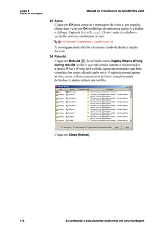 Lição 5 Manual de Treinamento do SolidWorks 2006
Edição de montagens
176 Encontrando e solucionando problemas em uma montagem
23 Aviso
Clique em OK para cancelar a mensagem de aviso e, em seguida,
clique duas vezes em OK no diálogo do mate para aceitá-lo e fechar
o diálogo. Expanda MateGroup1. O novo mate é exibido em
vermelho com um sinalizador de erro:
A montagem ainda não foi totalmente resolvida desde a adição
do mate.
24 Rebuild.
Clique em Rebuild . Se definido como Display What’s Wrong
during rebuild (exibir o que está errado durante a reconstrução)
a janela What’s Wrong será exibida, agora apresentando uma lista
completa dos mates afetados pelo novo. A maioria possui apenas
avisos; como os dois componentes já foram completamente
definidos, os mates entram em conflito.
Clique em Close (fechar).
 