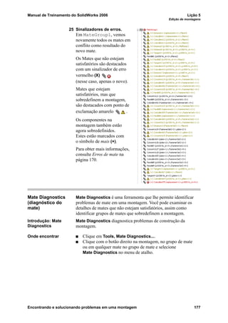 Manual de Treinamento do SolidWorks 2006 Lição 5
Edição de montagens
Encontrando e solucionando problemas em uma montagem 177
25 Sinalizadores de erros.
Em MateGroup1, vemos
novamente todos os mates em
conflito como resultado do
novo mate.
Os Mates que não estejam
satisfatórios são destacados
com um sinalizador de erro
vermelho (X)
(nesse caso, apenas o novo).
Mates que estejam
satisfatórios, mas que
sobredefinem a montagem,
são destacados com ponto de
exclamação amarelo .
Os componentes na
montagem também estão
agora sobredefinidos.
Estes estão marcados com
o símbolo de mais (+).
Para obter mais informações,
consulte Erros de mate na
página 170.
Mate Diagnostics
(diagnóstico do
mate)
Mate Diagnostics é uma ferramenta que lhe permite identificar
problemas de mate em uma montagem. Você pode examinar os
detalhes de mates que não estejam satisfatórios, assim como
identificar grupos de mates que sobredefinem a montagem.
Introdução: Mate
Diagnostics
Mate Diagnostics diagnostica problemas de construção da
montagem.
Onde encontrar Clique em Tools, Mate Diagnostics....
Clique com o botão direito na montagem, no grupo de mate
ou em qualquer mate no grupo de mate e selecione
Mate Diagnostics no menu de atalho.
 