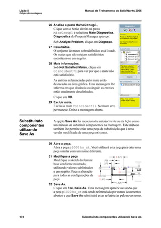 Lição 5 Manual de Treinamento do SolidWorks 2006
Edição de montagens
178 Substituindo componentes utilizando Save As
26 Analise a pasta MateGroup1.
Clique com o botão direito na pasta
MateGroup1 e selecione Mate Diagnostics.
Diagnostics do PropertyManager aparece.
Sob Analyze Problem, clique em Diagnose.
27 Resultados.
O conjunto de mates sobredefinidos está listado.
Os mates que não estejam satisfatórios
encontram-se em negrito.
28 Mais informações.
Sob Not Satisfied Mates, clique em
Coincident71 para ver por que o mate não
está satisfatório.
As entities referenciadas pelo mate estão
destacadas na área gráfica. Uma mensagem lhe
informa em que distância ou ângulo as entities
estão atualmente desalinhadas.
Clique em OK.
29 Excluir mate.
Exclua o mate Coincident71. Nenhum erro
permanece. Deixe a montagem aberta.
Substituindo
componentes
utilizando
Save As
A opção Save As foi mencionada anteriormente nesta lição como
um método de substituir componentes na montagem. Este método
também lhe permite criar uma peça de substituição que é uma
versão modificada de uma peça existente.
30 Abra a peça.
Abra a peça p1000 hs_st. Você utilizará esta peça para criar uma
peça similar com um nome diferente.
31 Modifique a peça
Modifique o sketch da feature
base conforme mostrado,
utilizando valores sublinhados
e em negrito. Faça a alteração
para todas as configurações da
peça.
32 Save As.
Clique em File, Save As. Uma mensagem aparece avisando que
a peça p1000 hs_st está sendo referenciada por outros documentos
abertos e que Save As substituirá estas referências pelo novo nome.
 
