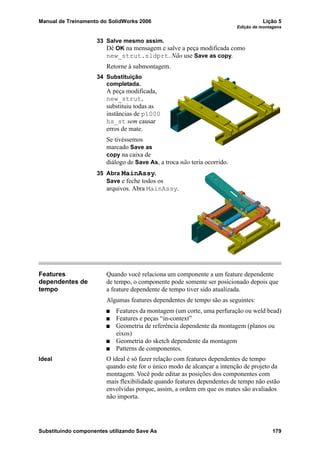 Manual de Treinamento do SolidWorks 2006 Lição 5
Edição de montagens
Substituindo componentes utilizando Save As 179
33 Salve mesmo assim.
Dê OK na mensagem e salve a peça modificada como
new_strut.sldprt. Não use Save as copy.
Retorne à submontagem.
34 Substituição
completada.
A peça modificada,
new_strut,
substituiu todas as
instâncias de p1000
hs_st sem causar
erros de mate.
Se tivéssemos
marcado Save as
copy na caixa de
diálogo de Save As, a troca não teria ocorrido.
35 Abra MainAssy.
Save e feche todos os
arquivos. Abra MainAssy.
Features
dependentes de
tempo
Quando você relaciona um componente a um feature dependente
de tempo, o componente pode somente ser posicionado depois que
a feature dependente de tempo tiver sido atualizada.
Algumas features dependentes de tempo são as seguintes:
Features da montagem (um corte, uma perfuração ou weld bead)
Features e peças “in-context”
Geometria de referência dependente da montagem (planos ou
eixos)
Geometria do sketch dependente da montagem
Patterns de componentes.
Ideal O ideal é só fazer relação com features dependentes de tempo
quando este for o único modo de alcançar a intenção de projeto da
montagem. Você pode editar as posições dos componentes com
mais flexibilidade quando features dependentes de tempo não estão
envolvidas porque, assim, a ordem em que os mates são avaliados
não importa.
 