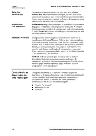 Lição 5 Manual de Treinamento do SolidWorks 2006
Edição de montagens
180 Controlando as dimensões de uma montagem
Relações
Parent/Child
Componentes, como as features em uma peça, têm relações
Parent/Child. O componente mais simples, de cima para baixo,
terá somente o grupo de mate como um filho (arquivo referenciado).
Outros componentes sobre os quais os features da montagem agem
terão aquelas features como referenciadas.
Introduzindo:
Find References
Find References pode ser usado para extrair as localizações exatas
da peça do componente e dos arquivos da montagem. A listagem
fornece um nome completo de caminho para cada referência usada.
O botão Copy Files pode ser utilizado para copiar os arquivos para
um outro diretório comum.
Reorder e Rollback Você pode fazer o reordenação de muitas features na árvore de
modelamento do FeatureManager. Pode-se fazer o reordenação de
itens como planos de montagem, eixos, sketches e mates no grupo
de mate. Não se pode fazer o reordenação dos planos de referência
default, da montagem original e do grupo de mate default. Você
também pode fazer o reordenação de componentes e, por meio
disso, controlar a ordem na qual eles aparecem na Bill of Materials
(Lista de Materiais) nos desenhos.
Rollback pode ser utilizado para mover-se entre as features
dependentes de tempo, como, por exemplo, as features de
montagem e as features com base em montagens. O rollback feito
antes do grupo do mate suprime o grupo do mate e todos os
componentes controlados por ele.
Controlando as
dimensões de
uma montagem
Uma parte importante ao se capturar a intenção do projeto
é certificar-se de que os objetos que você constrói sejam do tamanho
correto e estejam posicionados corretamente na montagem.
As dimensões, ou seja, o tamanho das coisas, podem ser
controladas de três modos em uma montagem:
Features “in-context”
Valores de vínculo
Equações
 