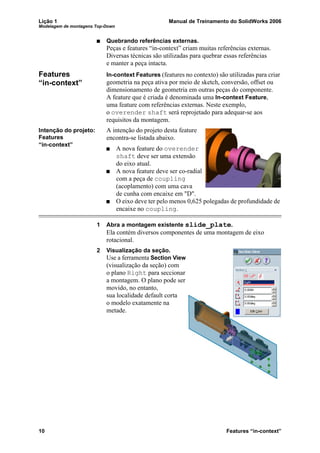 Lição 1 Manual de Treinamento do SolidWorks 2006
Modelagem de montagens Top-Down
10 Features “in-context”
Quebrando referências externas.
Peças e features “in-context” criam muitas referências externas.
Diversas técnicas são utilizadas para quebrar essas referências
e manter a peça intacta.
Features
“in-context”
In-context Features (features no contexto) são utilizadas para criar
geometria na peça ativa por meio de sketch, conversão, offset ou
dimensionamento de geometria em outras peças do componente.
A feature que é criada é denominada uma In-context Feature,
uma feature com referências externas. Neste exemplo,
o overender shaft será reprojetado para adequar-se aos
requisitos da montagem.
Intenção do projeto:
Features
“in-context”
A intenção do projeto desta feature
encontra-se listada abaixo.
A nova feature do overender
shaft deve ser uma extensão
do eixo atual.
A nova feature deve ser co-radial
com a peça de coupling
(acoplamento) com uma cava
de cunha com encaixe em "D".
O eixo deve ter pelo menos 0,625 polegadas de profundidade de
encaixe no coupling.
1 Abra a montagem existente slide_plate.
Ela contém diversos componentes de uma montagem de eixo
rotacional.
2 Visualização da seção.
Use a ferramenta Section View
(visualização da seção) com
o plano Right para seccionar
a montagem. O plano pode ser
movido, no entanto,
sua localidade default corta
o modelo exatamente na
metade.
 