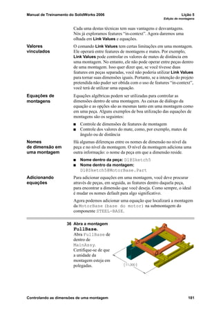 Manual de Treinamento do SolidWorks 2006 Lição 5
Edição de montagens
Controlando as dimensões de uma montagem 181
Cada uma destas técnicas tem suas vantagens e desvantagens.
Nós já exploramos features “in-context”. Agora daremos uma
olhada em Link Values e equações.
Valores
vinculados
O comando Link Values tem certas limitações em uma montagem.
Ele operará entre features de montagens e mates. Por exemplo,
Link Values pode controlar os valores de mates de distância em
uma montagem. No entanto, ele não pode operar entre peças dentro
de uma montagem. Isso quer dizer que, se você tivesse duas
features em peças separadas, você não poderia utilizar Link Values
para tornar suas dimensões iguais. Portanto, se a intenção do projeto
pretendida não puder ser obtida com o uso de features “in-context”,
você terá de utilizar uma equação.
Equações de
montagens
Equações algébricas podem ser utilizadas para controlar as
dimensões dentro de uma montagem. As caixas de diálogo da
equação e as opções são as mesmas tanto em uma montagem como
em uma peça. Alguns exemplos de boa utilização das equações de
montagens são os seguintes:
Controle de dimensões de features de montagem
Controle dos valores do mate, como, por exemplo, mates de
ângulo ou de distância
Nomes
de dimensão em
uma montagem
Há algumas diferenças entre os nomes de dimensão no nível da
peça e no nível da montagem. O nível da montagem adiciona uma
outra informação: o nome da peça em que a dimensão reside.
Nome dentro da peça: D1@Sketch5
Nome dentro da montagem:
D1@Sketch5@MotorBase.Part
Adicionando
equações
Para adicionar equações em uma montagem, você deve procurar
através de peças, em seguida, as features dentro daquela peça,
para encontrar a dimensão que você deseja. Como sempre, o ideal
é mudar os nomes default para algo significativo.
Agora podemos adicionar uma equação que localizará a montagem
da MotorBase (base do motor) na submontagem do
componente STEEL-BASE.
36 Abra a montagem
FullBase.
Abra FullBase de
dentro de
MainAssy.
Certifique-se de que
a unidade da
montagem esteja em
polegadas.
 