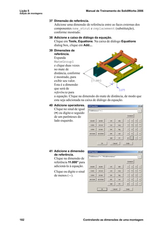 Lição 5 Manual de Treinamento do SolidWorks 2006
Edição de montagens
182 Controlando as dimensões de uma montagem
37 Dimensão de referência.
Adicione uma dimensão de referência entre as faces externas dos
componentes new_strut e replacement (substituição),
conforme mostrado.
38 Adicione a caixa de diálogo da equação.
Clique em Tools, Equations. Na caixa de diálogo Equations
dialog box, clique em Add....
39 Dimensões de
referência.
Expanda
MateGroup1
e clique duas vezes
no mate de
distância, conforme
é mostrado, para
exibir seu valor.
Esta é a dimensão
que será de
referência para
a equação. Clique na dimensão do mate de distância, de modo que
esta seja adicionada na caixa de diálogo da equação.
40 Adicione operadores.
Clique no sinal de igual
(=) ou digite-o seguido
de um parênteses do
lado esquerdo.
41 Adicione a dimensão
de referência.
Clique na dimensão de
referência 11.000” para
adicioná-la à equação.
Clique ou digite o sinal
de menos ( - ).
 