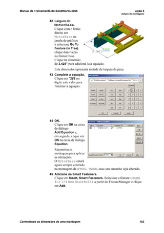 Manual de Treinamento do SolidWorks 2006 Lição 5
Edição de montagens
Controlando as dimensões de uma montagem 183
42 Largura do
MotorBase.
Clique com o botão
direito em
MotorBase na
janela de gráficos
e selecione Go To
Feature (in Tree).
clique duas vezes
na feature base.
Clique na dimensão
de 3.425” para adicioná-la à equação.
Esta dimensão representa metade da largura da peça.
43 Complete a equação.
Clique em *2)/2 ou
digite este valor para
finalizar a equação.
44 OK.
Clique em OK na caixa
de diálogo
Add Equation e,
em seguida, clique em
OK na caixa de diálogo
Equation.
Reconstrua a
montagem para aplicar
as alterações.
O MotorBase estará
agora sempre centrado
na montagem da STEEL-BASE, caso seu tamanho seja alterado.
45 Adicione os Smart Fasteners.
Clique em Insert, Smart Fasteners. Selecione a feature CBORE
for 1/4 Hex Head Bolt1 a partir do FeatureManager e clique
em Add.
 