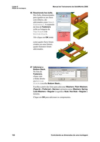 Lição 5 Manual de Treinamento do SolidWorks 2006
Edição de montagens
184 Controlando as dimensões de uma montagem
46 Resolvendo hex bolts.
Hex bolts, dimensionados
para igualar-se aos furos
com rebaixo, são
adicionados como Smart
Fastener1. A expansão
da lista de Fasteners
exibe as listagens da
Top Stack e da
Bottom Stack.
Não clique em OK ainda.
como quatro furos foram
criados em uma feature,
quatro fasteners foram
adicionados.
47 Adicionar a
Bottom Stack.
Na lista de
Fasteners,
clique com
o botão direito
em Bottom
Stack e escolha Bottom Stack....
Escolha a partir das listas para adicionar Washers: Plain Washers
(Type A) – Preferred – Narrow à primeira caixa, Washers: Spring
Lock Washers – Regular à segunda e Nuts: Hex Nuts – Regular à
terceira.
Clique em OK para adicionar os componentes.
 