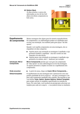 Manual de Treinamento do SolidWorks 2006 Lição 5
Edição de montagens
Espelhamento de componentes 185
48 Bottom Stack
As duas arruelas e a porca são
adicionadas ao eixo do hex bolt
abaixo do último componente no
hole series.
Espelhamento
de componentes
Muitas montagens têm algum grau de simetria esquerda-direita.
Os componentes e as submontagens podem ser espelhados para
reverter sua orientação. Isso também pode gerar peças “da mão
oposta”.
Quando você espelha componentes em uma montagem, eles se
enquadram em duas categorias:
Aquelas peças cuja orientação na montagem é espelhada e cuja
geometria também é espelhada – elas têm versões de mão
esquerda e de mão direita.
Aquelas peças cuja orientação na montagem é espelhada cuja
geometria, no entanto, não é – hardware, por exemplo.
Introdução: Mirror
Components
Mirror Components permite que você gere um componente
de "mão oposta" ou uma submontagem no nível da montagem.
As opções permitem a simples reversão ou o espelhamento dos
componentes.
Onde encontrar A partir do menu, clique em Insert, Mirror Components....
Default templates O espelhamento de uma montagem tem o potencial de criar uma
grande quantidade de novos arquivos – um para a montagem e um
para cada componente espelhado (não copiado). Recomenda-se que
você defina Tools, Option, System Options, Default Templates
para sempre utilizar os templates especificados no caminho de
busca. Por outro lado, você receberá um prompt para selecionar um
template para cada novo arquivo – e isso poderia tornar-se entediante.
 