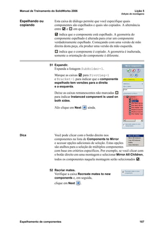 Manual de Treinamento do SolidWorks 2006 Lição 5
Edição de montagens
Espelhamento de componentes 187
Espelhando ou
copiando
Esta caixa de diálogo permite que você especifique quais
componentes são espelhados e quais são copiados. A alternância
entre e em que:
indica que o componente está espelhado. A geometria do
componente espelhado é alterada para criar um componente
verdadeiramente espelhado. Começando com uma versão de mão
direita desta peça, ela produz uma versão da mão esquerda.
indica que o componente é copiado. A geometria é inalterada,
somente a orientação do componente é diferente.
51 Expandir.
Expanda a listagem SubHolder-1.
Marque as caixas para PivotLeg-1
e Bracket-1 para indicar que o componente
espelhado tem versões para a direita
e a esquerda.
Deixe as caixas remanescentes não marcadas
para indicar Instanced component is used on
both sides.
Não clique em Next ainda.
Dica Você pode clicar com o botão direito nos
componentes na lista de Components to Mirror
e acessar opções adicionais de seleção. Estas opções
são atalhos para a seleção de múltiplos componentes
com base em critérios específicos. Por exemplo, se você clicar com
o botão direito em uma montagem e selecionar Mirror All Children,
todos os componentes naquela montagem serão selecionados .
52 Recriar mates.
Verifique a caixa Recreate mates to new
components e, em seguida,
clique em Next .
 