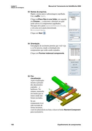 Lição 5 Manual de Treinamento do SolidWorks 2006
Edição de montagens
188 Espelhamento de componentes
53 Nomes de arquivos.
Digite o nome para a submontagem espelhada.
Use o suffix-Left.
Clique emPlace files in one folder, em seguida
em Choose..., e selecione o diretório no qual
serão salvos os componentes espelhados.
Navegue até a pasta Lesson05Case Study
e crie uma nova pasta denominada
Mirrored-Assy.
Clique em Next .
54 Orientação.
Esta página do assistente permite que você veja
e, se for preciso, mude a orientação dos
componentes que estão sendo copiados.
Clique em Preview instanced components.
55 Pré-
visualização.
A pré-visualização
mostra a posição
dos documentos
copiados – o
hardware. No
entanto, mantenha
em mente que os
mates ainda não
foram recriados.
Se um
componente tiver
sido recriado de
forma incorreta,
você irá selecioná-lo na lista e clicar no botão Reorient Component
para reorientá-lo.
 