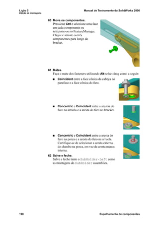 Lição 5 Manual de Treinamento do SolidWorks 2006
Edição de montagens
190 Espelhamento de componentes
60 Mova os componentes.
Pressione Ctrl e selecione uma face
em cada componente ou
selecione-os no FeatureManager.
Clique e arraste os três
componentes para longe do
bracket.
61 Mates.
Faça o mate dos fasteners utilizando Alt-select-drag como a seguir:
Coincident entre a face cônica da cabeça do
parafuso e a face cônica do furo.
Concentric e Coincident entre a arestas do
furo na arruela e a aresta do furo no bracket.
Concentric e Coincident entre a aresta do
furo na porca e a aresta do furo na arruela.
Certifique-se de selecionar a aresta externa
do chanfro na porca, em vez da aresta menor,
interna.
62 Salve e feche.
Salve e feche tanto o SubHolder-Left como
as montagens do SubHolder assemblies.
 
