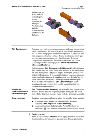 Manual de Treinamento do SolidWorks 2006 Lição 1
Modelagem de montagens Top-Down
Features “in-context” 11
Mais do que um
plano pode ser
utilizado para
gerar a
visualização
da seção.
As ilustrações
à direita
utilizaram uma
combinação de
2 planos.
Edit Component Enquanto você estiver em uma montagem, você pode alternar entre
editar a montagem – adicionar relações de mate, inserir componentes,
etc. – e editar uma peça ou componente específico. A edição de uma
peça enquanto estiver no contexto de uma montagem permite que
você tire vantagem da geometria e das dimensões de outros
componentes enquanto cria features relacionadas e associadas.
O uso da geometria fora da peça cria External References
e In-context Features.
Dois comandos, Edit Component e Edit Assembly, são utilizados
para alternar para trás e para frente entre a edição de um componente
em uma montagem e a edição da própria montagem. Quando você
está no modo de edição de peça, você tem acesso a todos os comandos
e funcionalidades da parte de modelagem de peça do SolidWorks.
Além disto, você tem acesso a outras geometrias na montagem.
Neste exemplo, utilizaremos a Edit Component para fazer
mudanças na peça overender shaft enquanto estiver no
contexto de uma montagem.
Introdução:
Editar componente
e editar montagem
Edit Component/Edit Assembly são utilizados para alternar entre
a edição de uma peça e a edição da própria montagem. Ao clicar
com o botão direito do mouse o menu exibirá o comando adequado.
Onde encontrar Selecione a peça que você deseja editar. Em seguida, faça o seguinte:
A partir do menu obtido com o botão direito do mouse,
selecione Edit Component ou Edit Assembly.
Ou, a partir da barra de ferramentas Assembly, clique na
ferramenta . Essa barra de ferramentas alterna os dois modos.
3 Oculte o motor.
Antes de você começar, Esconda (Hide) a peça do motor. Isso evitará
fazer referência, por acidente, a qualquer uma de suas geometrias.
 