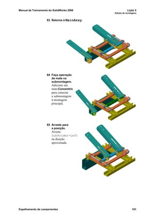 Manual de Treinamento do SolidWorks 2006 Lição 5
Edição de montagens
Espelhamento de componentes 191
63 Retorne à MainAssy.
64 Faça operação
de mate na
submontagem.
Adicione um
mateConcentric
para conectar
a submontagem
à montagem
principal.
65 Arraste para
a posição.
Arraste
SubHolder-Left
na direção
aproximada.
 