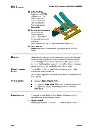 Lição 5 Manual de Treinamento do SolidWorks 2006
Edição de montagens
192 Blocos
66 Mate simétrico.
Selecione com CTRL
o plano Front da
submontagem do
Slider e os dois
vértices indicados.
Adicione um mate
Symmetric.
67 Arrastar submontagem.
Arraste uma das
submontagens do
SubHolder. Ambos
movem-se em uníssono,
no entanto,
simetricamente, no que diz respeito ao plano da simetria.
68 Salve e feche.
Save (salve) e feche a montagem e quaisquer outros arquivos
abertos.
Blocos Blocos permitem agrupar múltiplas partes de geometria e dimensões
do sketch para que possam ser movimentadas como um elemento
só. Isso é útil para testar mecanismos em 2D. Os layouts criados
com esses sketches podem ser usados como a base de uma montagem
na qual os sketches são reutilizados para criar as peças.
Usando blocos
locais
Os Local Blocks (blocos locais) são aqueles que, após criados,
permanecem no mesmo sketch.
Esse exemplo representa um motor com as peças eixo de manivelas,
pistão e biela.
Onde encontrar Clique em Tools, Blocks, Make.
Ou, clique em Make Block na barra de ferramentas Blocks.
Ou, clique com o botão direito na geometria e selecione
Make Block.
Procedimento O processo nesta lição inclui fazer blocos, adicionar relações
e posicioná-los para exibir movimento.
1 Peça existente.
Abra a peça existente crankshaft, e edite o sketch Sketch1.
 
