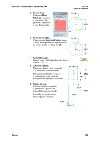 Manual de Treinamento do SolidWorks 2006 Lição 5
Edição de montagens
Blocos 193
2 Faça o bloco.
Clique em Make
Block e selecione
a geometria. Essa
geometria representa
o eixo de manivelas.
3 Ponto de inserção.
Clique na parte Insertion Point do menu.
Arraste o manipulador até o ponto central
do círculo e solte-o. Clique em OK.
4 FeatureManager.
O novo bloco está listado abaixo do sketch
como Block1-1.
5 Adicione o bloco.
No mesmo sketch, crie a geometria
e as dimensões, como mostrado.
Salve como um bloco e posicione
o manipulador, como mostrado.
Essa geometria representa um pistão.
6 Outros blocos.
Crie mais dois blocos usando
a geometria e a posição do
manipulador, como mostrado.
Esses blocos representam as
bielas superior e inferior.
 