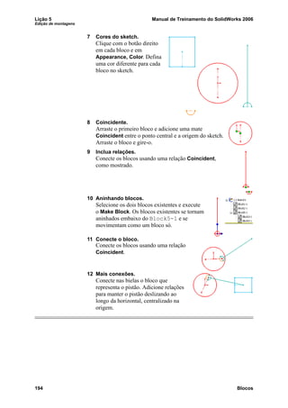 Lição 5 Manual de Treinamento do SolidWorks 2006
Edição de montagens
194 Blocos
7 Cores do sketch.
Clique com o botão direito
em cada bloco e em
Appearance, Color. Defina
uma cor diferente para cada
bloco no sketch.
8 Coincidente.
Arraste o primeiro bloco e adicione uma mate
Coincident entre o ponto central e a origem do sketch.
Arraste o bloco e gire-o.
9 Inclua relações.
Conecte os blocos usando uma relação Coincident,
como mostrado.
10 Aninhando blocos.
Selecione os dois blocos existentes e execute
o Make Block. Os blocos existentes se tornam
aninhados embaixo do Block5-1 e se
movimentam como um bloco só.
11 Conecte o bloco.
Conecte os blocos usando uma relação
Coincident.
12 Mais conexões.
Conecte nas bielas o bloco que
representa o pistão. Adicione relações
para manter o pistão deslizando ao
longo da horizontal, centralizado na
origem.
 