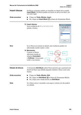 Manual de Treinamento do SolidWorks 2006 Lição 5
Edição de montagens
Inserir blocos 195
Inserir blocos Os blocos existentes podem ser inseridos no sketch ativo usando
Insert Block. Os blocos podem ser locais ou salvos em disco, em
um outro lugar.
Onde encontrar Clique em Tools, Blocks, Insert.
Ou, clique em Insert Block na barra de ferramentas Block.
13 Inserir blocos.
Insira instâncias de Block2 e Block5
(pistão e bielas).
Dica Se os blocos já existem no sketch, mais instâncias podem ser
adicionadas usando copiar e colar.
14 Movimento.
Conecte os blocos
adicionais usando as
relações Coincident
e Collinear. Arraste para
exibir o movimento.
Edição de blocos A ferramenta Edit Block (editar bloco) permite que a geometria do
sketch do bloco seja editada enquanto mantém o bloco como uma
feature.
Onde encontrar Clique em Tools, Blocks, Edit.
Ou, clique em Edit Block na barra de ferramentas Blocks.
Ou, clique com o botão direito em Edit Block.
Nota Se o bloco estiver vinculado a um arquivo externo ele não poderá
ser editado.
 