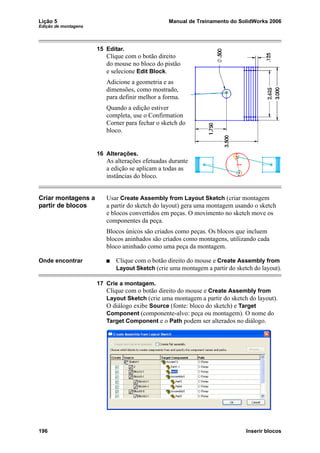 Lição 5 Manual de Treinamento do SolidWorks 2006
Edição de montagens
196 Inserir blocos
15 Editar.
Clique com o botão direito
do mouse no bloco do pistão
e selecione Edit Block.
Adicione a geometria e as
dimensões, como mostrado,
para definir melhor a forma.
Quando a edição estiver
completa, use o Confirmation
Corner para fechar o sketch do
bloco.
16 Alterações.
As alterações efetuadas durante
a edição se aplicam a todas as
instâncias do bloco.
Criar montagens a
partir de blocos
Usar Create Assembly from Layout Sketch (criar montagem
a partir do sketch do layout) gera uma montagem usando o sketch
e blocos convertidos em peças. O movimento no sketch move os
componentes da peça.
Blocos únicos são criados como peças. Os blocos que incluem
blocos aninhados são criados como montagens, utilizando cada
bloco aninhado como uma peça da montagem.
Onde encontrar Clique com o botão direito do mouse e Create Assembly from
Layout Sketch (crie uma montagem a partir do sketch do layout).
17 Crie a montagem.
Clique com o botão direito do mouse e Create Assembly from
Layout Sketch (crie uma montagem a partir do sketch do layout).
O diálogo exibe Source (fonte: bloco do sketch) e Target
Component (componente-alvo: peça ou montagem). O nome do
Target Component e o Path podem ser alterados no diálogo.
 