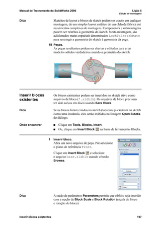 Manual de Treinamento do SolidWorks 2006 Lição 5
Edição de montagens
Inserir blocos existentes 197
Dica Sketches de layout e blocos de sketch podem ser usados em qualquer
montagem, de um simples layout estático de um chão de fábrica até
movimentos complexos de montagens. Componentes e submontagens
podem ser restritos à geometria do sketch. Nesta montagem, são
adicionados mates especiais denominados LockToSketchMate
para restringir a geometria do sketch à geometria da peça.
18 Peças.
As peças resultantes podem ser abertas e editadas para criar
modelos sólidos verdadeiros usando a geometria do sketch.
Inserir blocos
existentes
Os blocos existentes podem ser inseridos no sketch ativo como
arquivos de bloco (*.sldblk). Os arquivos de bloco precisam
ter sido salvos em disco usando Save Block.
Dica Se os blocos foram criados no sketch (local) ou já existiam no sketch
como uma instância, eles serão exibidos na listagem Open Blocks
do diálogo.
Onde encontrar Clique em Tools, Blocks, Insert.
Ou, clique em Insert Block na barra de ferramentas Blocks.
1 Inserir bloco.
Abra um novo arquivo de peça. Pré-selecione
o plano de referência Front.
Clique em Insert Block e selecione
o arquivo base.sldblk usando o botão
Browse.
Dica A seção de parâmetros Parameters permite que o bloco seja inserido
com a opção de Block Scale e Block Rotation (escala do bloco
e rotação do bloco)
 
