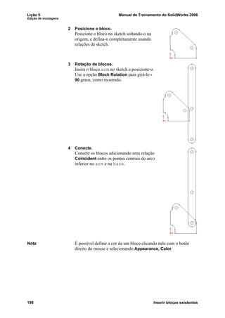 Lição 5 Manual de Treinamento do SolidWorks 2006
Edição de montagens
198 Inserir blocos existentes
2 Posicione o bloco.
Posicione o bloco no sketch soltando-o na
origem, e defina-o completamente usando
relações de sketch.
3 Rotação de blocos.
Insira o bloco arm no sketch e posicione-o.
Use a opção Block Rotation para girá-lo -
90 graus, como mostrado.
4 Conecte.
Conecte os blocos adicionando uma relação
Coincident entre os pontos centrais do arco
inferior no arm e na base.
Nota É possível definir a cor de um bloco clicando nele com o botão
direito do mouse e selecionando Appearance, Color.
 