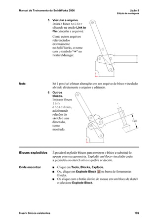Manual de Treinamento do SolidWorks 2006 Lição 5
Edição de montagens
Inserir blocos existentes 199
5 Vincular a arquivo.
Insira o bloco holder
clicando na opção Link to
file (vincular a arquivo).
Como outros arquivos
referenciados
externamente
no SolidWorks, o nome
com o símbolo “->” no
FeatureManager.
Nota Só é possível efetuar alterações em um arquivo de bloco vinculado
abrindo diretamente o arquivo e editando.
6 Outros
blocos.
Insira os blocos
link
e hold down,
adicionando
relações de
sketch e uma
dimensão,
como
mostrado.
Blocos explodidos É possível explodir blocos para remover o bloco e substituí-lo
apenas com sua geometria. Explodir um bloco vinculado copia
a geometria no sketch ativo e quebra o vínculo.
Onde encontrar Clique em Tools, Blocks, Explode.
Ou, clique em Explode Block na barra de ferramentas
Blocks.
Ou clique com o botão direito do mouse em um bloco de sketch
e selecione Explode Block.
 