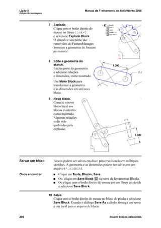 Lição 5 Manual de Treinamento do SolidWorks 2006
Edição de montagens
200 Inserir blocos existentes
7 Explodir.
Clique com o botão direito do
mouse no bloco link-1
e selecione Explode Block.
O vínculo e seu nome são
removidos do FeatureManager.
Somente a geometria do formato
permanece.
8 Edite a geometria do
sketch.
Exclua parte da geometria
e adicione relações
e dimensões, como mostrado.
Use Make Block para
transformar a geometria
e as dimensões em um novo
bloco.
9 Novo bloco.
Conecte o novo
bloco local aos
blocos existentes,
como mostrado.
Algumas relações
terão sido
quebradas pela
explosão.
Salvar um bloco Blocos podem ser salvos em disco para reutilização em múltiplos
sketches. A geometria e as dimensões podem ser salvas em um
arquivo (*.sldblk).
Onde encontrar Clique em Tools, Blocks, Save.
Ou, clique em Save Block na barra de ferramentas Blocks.
Ou clique com o botão direito do mouse em um bloco de sketch
e selecione Save Block.
10 Salve.
Clique com o botão direito do mouse no bloco do pistão e selecione
Save Block. Usando o diálogo Save As exibido, forneça um nome
e um local para o arquivo de bloco.
 