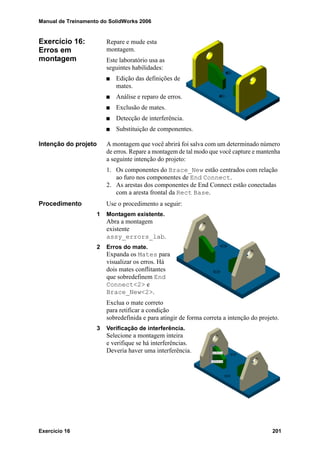 Manual de Treinamento do SolidWorks 2006
Exercício 16 201
Exercício 16:
Erros em
montagem
Repare e mude esta
montagem.
Este laboratório usa as
seguintes habilidades:
Edição das definições de
mates.
Análise e reparo de erros.
Exclusão de mates.
Detecção de interferência.
Substituição de componentes.
Intenção do projeto A montagem que você abrirá foi salva com um determinado número
de erros. Repare a montagem de tal modo que você capture e mantenha
a seguinte intenção do projeto:
1. Os componentes do Brace_New estão centrados com relação
ao furo nos componentes de End Connect.
2. As arestas dos componentes de End Connect estão conectadas
com a aresta frontal da Rect Base.
Procedimento Use o procedimento a seguir:
1 Montagem existente.
Abra a montagem
existente
assy_errors_lab.
2 Erros do mate.
Expanda os Mates para
visualizar os erros. Há
dois mates conflitantes
que sobredefinem End
Connect<2> e
Brace_New<2>.
Exclua o mate correto
para retificar a condição
sobredefinida e para atingir de forma correta a intenção do projeto.
3 Verificação de interferência.
Selecione a montagem inteira
e verifique se há interferências.
Deveria haver uma interferência.
 