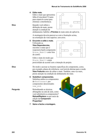 Manual de Treinamento do SolidWorks 2006
202 Exercício 16
4 Edite mate.
Edite o mate que apresentou
falha (Coincident17) tanto
para repará-lo como para
eliminar a interferência.
Dica Quando você editar a
definição do mate, preste
atenção à condição de
alinhamento; habilite a Preview do mate antes de aplicá-la.
A montagem deveria parecer-se com a ilustração acima,
na orientação da vista superior, sem erros.
5 Encontre e edite o mate.
Utilizando as
View Dependencies,
encontre o mate que é
responsável pelo componente
Brace_New<1> estar fora
do centro.
Edite o mate de modo que
Brace_New<1> esteja
posicionado de acordo com a intenção do projeto.
Dica De modo a acessar as feautres específicas do componente, como,
por exemplo, planos de referência, você terá de alternar para o modo
View Features antes de editar o mate. Também, uma vez mais,
preste atenção na condição de alinhamento do mate.
6 Substituir componentes.
Substitua ambos os componentes
do End Connect por
componentes denominados
new_end.
Pergunta Relembrando as técnicas
abrangidas na sala de aula, como
você substituirá os componentes?
Reload/Replace ou por meio da
edição de Component
Properties?
7 Salve e feche a montagem.
 