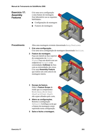 Manual de Treinamento do SolidWorks 2006
Exercício 17 203
Exercício 17:
Assembly
Features
Crie uma nova configuração
e uma feature de montagem.
Este laboratório usa as seguintes
habilidades:
Configurações de montagem
Features de montagens
Procedimento Abra uma montagem existente denominada Assy Features.
1 Crie uma configuração.
Crie uma nova configuração de montagem denominada Section.
2 Feature de montagem.
Faça um sketch na face superior
do componente da Cover
Plate. Faça um sketch com um
endpoint na Origin e nas
extremidades Collinear de fora
com as extremidades dos eixos.
Crie uma Assembly Feature
que realize um corte através da
montagem inteira.
3 Escopo da feature.
Edite o Feature Scope de
modo que os componentes
Worm Gear, Worm Gear
Shaft e Offset Shaft
não sejam afetados pelo corte.
4 Altere as configurações.
Retorne à configuração
Default. Certifique-se de que
a feature da montagem esteja
suprimida nesta configuração.
5 Salve e feche a montagem.
 