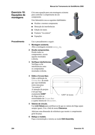 Manual de Treinamento do SolidWorks 2006
204 Exercício 18
Exercício 18:
Equações de
montagens
Crie uma equação para esta montagem existente
para controlar o comprimento de um
componente.
Este laboratório usa as seguintes habilidades:
Ocultar e mostrar componente
Detecção de interferências
Edição de mates
Features “in-context”
Equações
Procedimento Use o procedimento a seguir:
1 Montagem existente.
Abra a montagem existente assy_eq.
2 Oculte componentes.
Oculte todos os
componentes, exceto
aqueles mostrados
à direita.
3 Verifique interferências.
Verifique se há
interferências entre
os componentes
mostrados à direita.
4 Edite a Cross Bar.
Edite a definição da
Cross Bar de modo
que seja modelada
como uma peça
“in-context”.
A intenção do projeto
é tal que haja
exatamente 0.005"
de folga entre as
extremidades da Cross Bar
e a parte interna do UBracket.
5 Valores de vínculo.
Use Link Values para certificar-se de que os valores de folga sejam
sempre iguais. Use o link de nome Clearance.
Adicione uma dimensão de referência que mostre o comprimento
geral da peça.
6 Refaça o modelo.
Faça a reconstrução e retorne ao modo Edit Assembly.
0,005" de lacuna
 