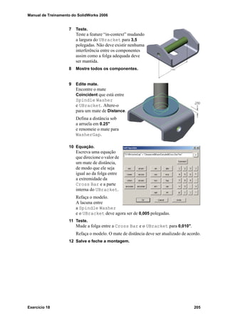 Manual de Treinamento do SolidWorks 2006
Exercício 18 205
7 Teste.
Teste a feature “in-context” mudando
a largura do UBracket para 3,5
polegadas. Não deve existir nenhuma
interferência entre os componentes
assim como a folga adequada deve
ser mantida.
8 Mostre todos os componentes.
9 Edite mate.
Encontre o mate
Coincident que está entre
Spindle Washer
e UBracket. Altere-o
para um mate de Distance.
Defina a distância sob
a arruela em 0.25"
e renomeie o mate para
WasherGap.
10 Equação.
Escreva uma equação
que direcione o valor de
um mate de distância,
de modo que ele seja
igual ao da folga entre
a extremidade da
Cross Bar e a parte
interna do UBracket.
Refaça o modelo.
A lacuna entre
a Spindle Washer
e o UBracket deve agora ser de 0,005 polegadas.
11 Teste.
Mude a folga entre a Cross Bar e o UBracket para 0,010".
Refaça o modelo. O mate de distância deve ser atualizado de acordo.
12 Salve e feche a montagem.
 