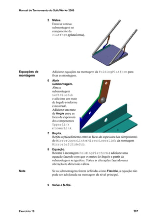 Manual de Treinamento do SolidWorks 2006
Exercício 19 207
5 Mates.
Encaixe a nova
submontagem no
componente da
Platform (plataforma).
Equações de
montagem
Adicione equações na montagem da FoldingPlatform para
fixar as montagens.
6 Abrir
submontagem.
Abra a
submontagem
LeftSideSub
e adicione um mate
de ângulo conforme
é mostrado.
Adicione um mate
de Angle entre as
faces de espessura
dos componentes
UpperLink
e LowerLink.
7 Repita.
Repita o procedimento entre as faces de espessura dos componentes
do MirrorUpperLink e MirrorLowerLink da montagem
MirrorLeftSideSub.
8 Equação.
Retorne à montagem FoldingPlatform e adicione uma
equação fazendo com que os mates do ângulo a partir da
submontagem se igualem. Testes as alterações fazendo uma
alteração na dimensão válida.
Nota Se as submontagens forem definidas como Flexible, a equação não
pode ser adicionada na montagem de nível principal.
9 Salve e feche.
 