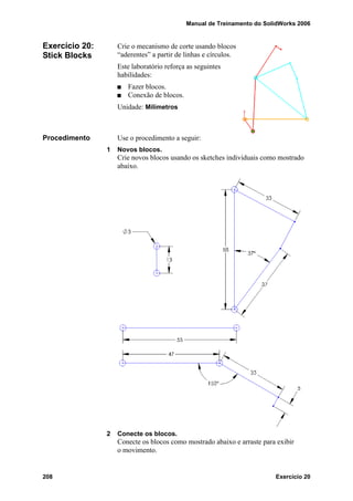 Manual de Treinamento do SolidWorks 2006
208 Exercício 20
Exercício 20:
Stick Blocks
Crie o mecanismo de corte usando blocos
“aderentes” a partir de linhas e círculos.
Este laboratório reforça as seguintes
habilidades:
Fazer blocos.
Conexão de blocos.
Unidade: Milímetros
Procedimento Use o procedimento a seguir:
1 Novos blocos.
Crie novos blocos usando os sketches individuais como mostrado
abaixo.
2 Conecte os blocos.
Conecte os blocos como mostrado abaixo e arraste para exibir
o movimento.
 