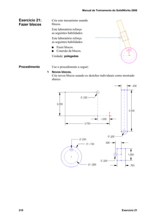 Manual de Treinamento do SolidWorks 2006
210 Exercício 21
Exercício 21:
Fazer blocos
Crie este mecanismo usando
blocos.
Este laboratório reforça
as seguintes habilidades:
Este laboratório reforça
as seguintes habilidades:
Fazer blocos.
Conexão de blocos.
Unidade: polegadas
Procedimento Use o procedimento a seguir:
1 Novos blocos.
Crie novos blocos usando os sketches individuais como mostrado
abaixo.
 