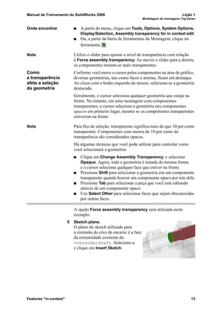 Manual de Treinamento do SolidWorks 2006 Lição 1
Modelagem de montagens Top-Down
Features “in-context” 13
Onde encontrar A partir do menu, clique em Tools, Options, System Options,
Display/Selection, Assembly transparency for in context edit.
Ou, a partir da barra de ferramentas da Montagem, clique na
ferramenta .
Nota Utilize o slider para ajustar o nível de transparência com relação
à Force assembly transparency. Ao mover o slider para a direita,
os componentes tornam-se mais transparentes.
Como
a transparência
afeta a seleção
da geometria
Corforme você move o cursor pelos componentes na área de gráfico,
diversas geometrias, tais como faces e arestas, ficam em destaque.
Ao clicar com o botão esquerdo do mouse, seleciona-se a geometria
destacada.
Geralmente, o cursor seleciona qualquer geometria que esteja na
frente. No entanto, em uma montagem com componentes
transparentes, o cursor seleciona a geometria nos componentes
opacos em primeiro lugar, mesmo se os componentes transparentes
estiverem na frente.
Nota Para fins de seleção, transparente significa mais do que 10 por cento
transparente. Componentes com menos de 10 por cento de
transparência são considerados opacos.
Há algumas técnicas que você pode utilizar para controlar como
você selecionará a geometria:
Clique em Change Assembly Transparency, e selecione
Opaque. Agora, toda a geometria é tratada da mesma forma
e o cursor seleciona qualquer face que estiver na frente.
Pressione Shift para selecionar a geometria em um componente
transparente quando houver um componente opaco por trás dele.
Pressione Tab para selecionar a peça que você está editando
através de um componente opaco.
Use Select Other para selecionar faces que sejam obscurecidas
por outras faces.
A opção Force assembly transparency será utilizada neste
exemplo.
5 Sketch plane.
O plano do sketch utilizado para
a extensão do eixo de encaixe é a face
da extremidade existente do
overendershaft. Selecione-a
e clique em Insert Sketch.
 