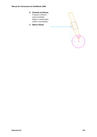 Manual de Treinamento do SolidWorks 2006
Exercício 21 211
2 Conecte os blocos.
Conecte os blocos
como mostrado
abaixo e arraste para
exibir o movimento.
3 Salve e feche.
 