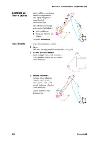 Manual de Treinamento do SolidWorks 2006
212 Exercício 22
Exercício 22:
Inserir blocos
Insira os blocos existentes
e conecte-os para criar
uma representação do
mecanismo de
retroescavadeira.
Este laboratório reforça
as seguintes habilidades:
Insira os blocos.
Adicione relações aos
blocos.
Unidade: Milímetros
Procedimento Use o procedimento a seguir:
1 Novo
Crie uma nova peça usando o template Part_MM.
2 Insira o bloco do sketch.
Insira o arquivo Sketch-Block1,
restringindo-o totalmente na origem,
como mostrado.
3 Blocos adicionais.
Inclua o bloco adicional
(Sketch-Block2 -
Sketch-Block7) no
sketch. Adicione relações,
como mostrado.
Colora os blocos para
distingui-los.
 